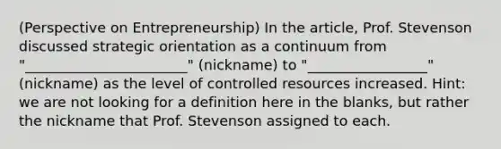 (Perspective on Entrepreneurship) In the article, Prof. Stevenson discussed strategic orientation as a continuum from "_______________________" (nickname) to "_________________" (nickname) as the level of controlled resources increased. Hint: we are not looking for a definition here in the blanks, but rather the nickname that Prof. Stevenson assigned to each.