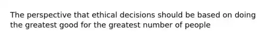 The perspective that ethical decisions should be based on doing the greatest good for the greatest number of people