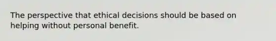 The perspective that ethical decisions should be based on helping without personal benefit.