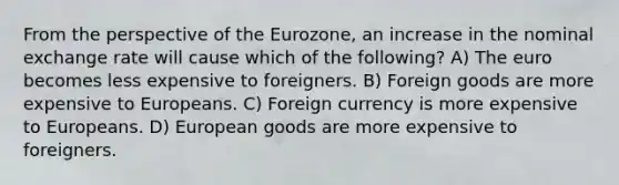 From the perspective of the Eurozone, an increase in the nominal exchange rate will cause which of the following? A) The euro becomes less expensive to foreigners. B) Foreign goods are more expensive to Europeans. C) Foreign currency is more expensive to Europeans. D) European goods are more expensive to foreigners.