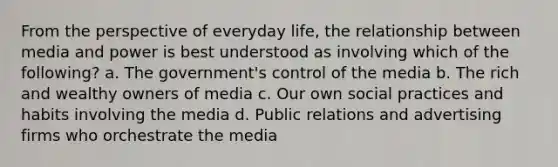 From the perspective of everyday life, the relationship between media and power is best understood as involving which of the following? a. The government's control of the media b. The rich and wealthy owners of media c. Our own social practices and habits involving the media d. Public relations and advertising firms who orchestrate the media