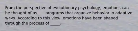 From the perspective of evolutionary psychology, emotions can be thought of as ___ programs that organize behavior in adaptive ways. According to this view, emotions have been shaped through the process of _____.