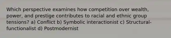 Which perspective examines how competition over wealth, power, and prestige contributes to racial and ethnic group tensions? a) Conflict b) Symbolic interactionist c) Structural-functionalist d) Postmodernist