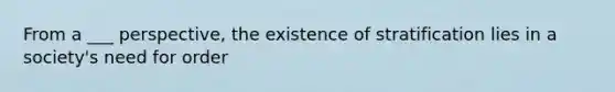 From a ___ perspective, the existence of stratification lies in a society's need for order