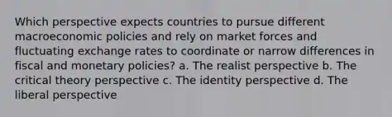 Which perspective expects countries to pursue different macroeconomic policies and rely on market forces and fluctuating exchange rates to coordinate or narrow differences in fiscal and monetary policies? a. The realist perspective b. The critical theory perspective c. The identity perspective d. The liberal perspective