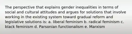 The perspective that explains gender inequalities in terms of social and cultural attitudes and argues for solutions that involve working in the existing system toward gradual reform and legislative solutions is: a. liberal feminism b. radical feminism c. black feminism d. Parsonian functionalism e. Marxism