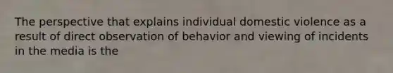 The perspective that explains individual domestic violence as a result of direct observation of behavior and viewing of incidents in the media is the