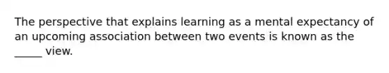 The perspective that explains learning as a mental expectancy of an upcoming association between two events is known as the _____ view.