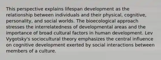 This perspective explains lifespan development as the relationship between individuals and their physical, cognitive, personality, and social worlds. The bioecological approach stresses the interrelatedness of developmental areas and the importance of broad cultural factors in human development. Lev Vygotsky's sociocultural theory emphasizes the central influence on cognitive development exerted by social interactions between members of a culture.