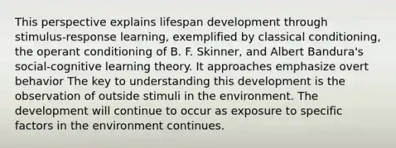 This perspective explains lifespan development through stimulus-response learning, exemplified by classical conditioning, the operant conditioning of B. F. Skinner, and Albert Bandura's social-cognitive learning theory. It approaches emphasize overt behavior The key to understanding this development is the observation of outside stimuli in the environment. The development will continue to occur as exposure to specific factors in the environment continues.