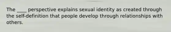 The ____ perspective explains sexual identity as created through the self-definition that people develop through relationships with others.