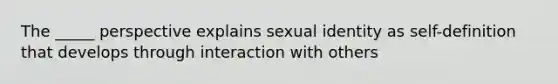 The _____ perspective explains sexual identity as self-definition that develops through interaction with others