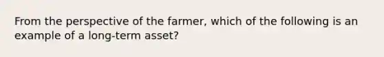 From the perspective of the farmer, which of the following is an example of a long-term asset?