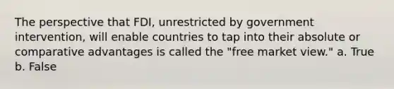 The perspective that FDI, unrestricted by government intervention, will enable countries to tap into their absolute or comparative advantages is called the "free market view." a. True b. False