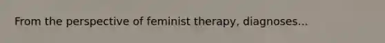 From the perspective of feminist therapy, diagnoses...