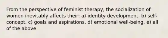 From the perspective of feminist therapy, the socialization of women inevitably affects their: a) identity development. b) self-concept. c) goals and aspirations. d) emotional well-being. e) all of the above