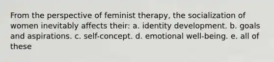 From the perspective of feminist therapy, the socialization of women inevitably affects their: a. identity development. b. goals and aspirations. c. self-concept. d. emotional well-being. e. all of these