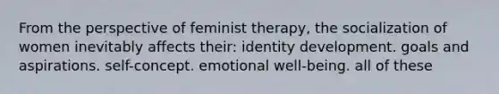 From the perspective of feminist therapy, the socialization of women inevitably affects their: identity development. goals and aspirations. self-concept. emotional well-being. all of these