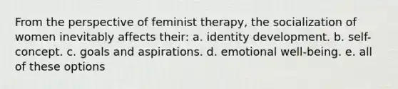 From the perspective of feminist therapy, the socialization of women inevitably affects their: a. identity development. b. self-concept. c. goals and aspirations. d. emotional well-being. e. all of these options