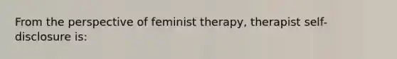 From the perspective of feminist therapy, therapist self-disclosure is: