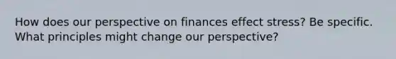 How does our perspective on finances effect stress? Be specific. What principles might change our perspective?