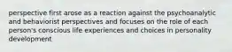 perspective first arose as a reaction against the psychoanalytic and behaviorist perspectives and focuses on the role of each person's conscious life experiences and choices in personality development