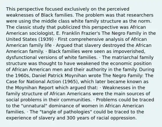 This perspective focused exclusively on the perceived weaknesses of Black families. The problem was that researchers were using the middle class white family structure as the norm. The classic study that publicized this perspective was African American sociologist, E. Franklin Frazier's The Negro Family in the United States (1939) · First comprehensive analysis of African American family life · Argued that slavery destroyed the African American family. · Black families were seen as impoverished, dysfunctional versions of white families. · The matriarchal family structure was thought to have weakened the economic position of African American men and their authority in the family. During the 1960s, Daniel Patrick Moynihan wrote The Negro Family: The Case for National Action (1965), which later became known as the Moynihan Report which argued that: · Weaknesses in the family structure of African Americans were the main sources of social problems in their communities. · Problems could be traced to the "unnatural" dominance of women in African American families. · The "tangle of pathologies" could be traced to the experience of slavery and 300 years of racial oppression.