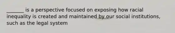 _______ is a perspective focused on exposing how racial inequality is created and maintained by our social institutions, such as the legal system
