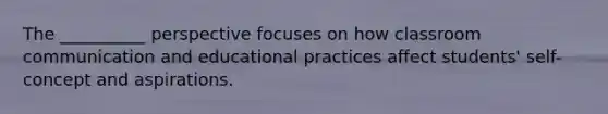 The __________ perspective focuses on how classroom communication and educational practices affect students' self-concept and aspirations.