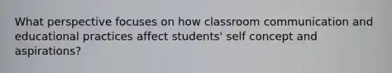 What perspective focuses on how classroom communication and educational practices affect students' self concept and aspirations?