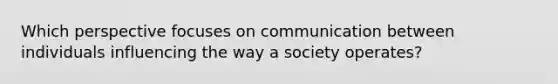 Which perspective focuses on communication between individuals influencing the way a society operates?