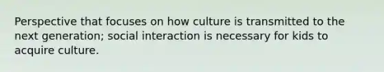 Perspective that focuses on how culture is transmitted to the next generation; social interaction is necessary for kids to acquire culture.