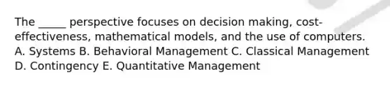 The _____ perspective focuses on decision making, cost-effectiveness, mathematical models, and the use of computers. A. Systems B. Behavioral Management C. Classical Management D. Contingency E. Quantitative Management