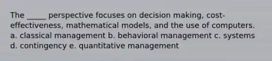 The _____ perspective focuses on decision making, cost-effectiveness, mathematical models, and the use of computers. a. classical management b. behavioral management c. systems d. contingency e. quantitative management