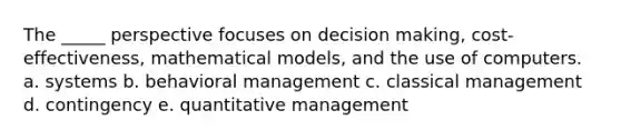 The _____ perspective focuses on decision making, cost-effectiveness, mathematical models, and the use of computers. a. systems b. behavioral management c. classical management d. contingency e. quantitative management