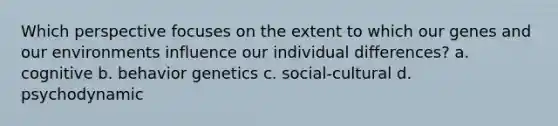 Which perspective focuses on the extent to which our genes and our environments influence our individual differences? a. cognitive b. behavior genetics c. social-cultural d. psychodynamic