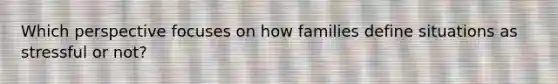 Which perspective focuses on how families define situations as stressful or not?