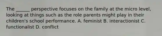 The ______ perspective focuses on the family at the micro level, looking at things such as the role parents might play in their children's school performance. A. feminist B. interactionist C. functionalist D. conflict