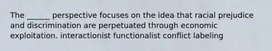 The ______ perspective focuses on the idea that racial prejudice and discrimination are perpetuated through economic exploitation. interactionist functionalist conflict labeling