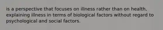 is a perspective that focuses on illness rather than on health, explaining illness in terms of biological factors without regard to psychological and social factors.