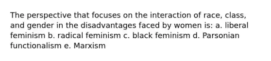 The perspective that focuses on the interaction of race, class, and gender in the disadvantages faced by women is: a. liberal feminism b. radical feminism c. black feminism d. Parsonian functionalism e. Marxism