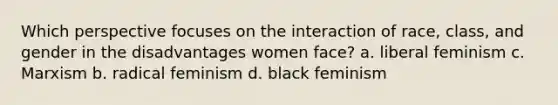 Which perspective focuses on the interaction of race, class, and gender in the disadvantages women face? a. liberal feminism c. Marxism b. radical feminism d. black feminism