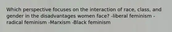 Which perspective focuses on the interaction of race, class, and gender in the disadvantages women face? -liberal feminism -radical feminism -Marxism -Black feminism