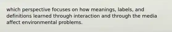 which perspective focuses on how meanings, labels, and definitions learned through interaction and through the media affect environmental problems.