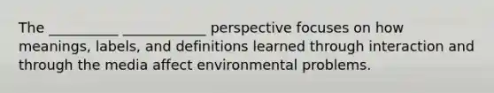 The __________ ____________ perspective focuses on how meanings, labels, and definitions learned through interaction and through the media affect environmental problems.