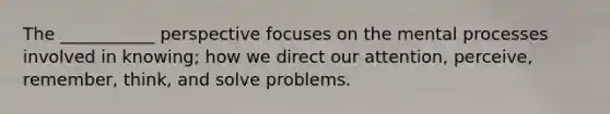 The ___________ perspective focuses on the mental processes involved in knowing; how we direct our attention, perceive, remember, think, and solve problems.