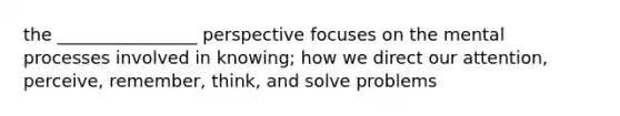 the ________________ perspective focuses on the mental processes involved in knowing; how we direct our attention, perceive, remember, think, and solve problems