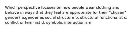 Which perspective focuses on how people wear clothing and behave in ways that they feel are appropriate for their "chosen" gender? a.gender as social structure b. structural functionalist c. conflict or feminist d. symbolic interactionism