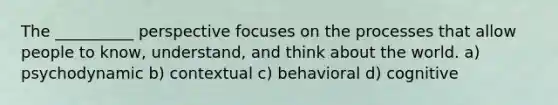 The __________ perspective focuses on the processes that allow people to know, understand, and think about the world. a) psychodynamic b) contextual c) behavioral d) cognitive