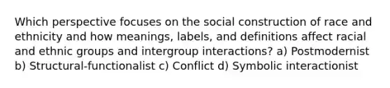 Which perspective focuses on the social construction of race and ethnicity and how meanings, labels, and definitions affect racial and ethnic groups and intergroup interactions? a) Postmodernist b) Structural-functionalist c) Conflict d) Symbolic interactionist